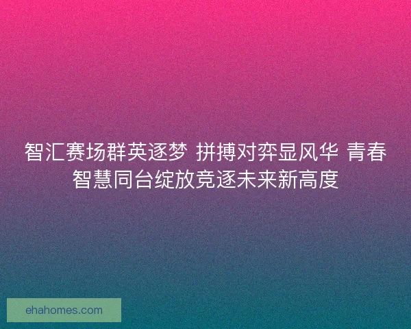 智汇赛场群英逐梦 拼搏对弈显风华 青春智慧同台绽放竞逐未来新高度
