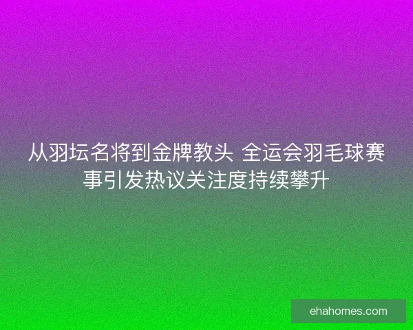 从羽坛名将到金牌教头 全运会羽毛球赛事引发热议关注度持续攀升