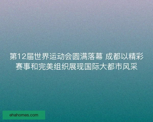 第12届世界运动会圆满落幕 成都以精彩赛事和完美组织展现国际大都市风采